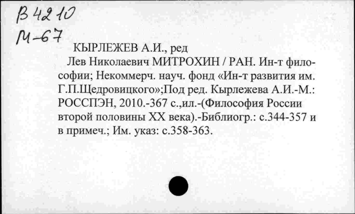 ﻿КЫРЛЕЖЕВ А.И., ред
Лев Николаевич МИТРОХИН / РАН. Ин-т философии; Некоммерч, науч, фонд «Ин-т развития им. Г.П.Щедровицкого»;Под ред. Кырлежева А.И.-М.: РОССПЭН, 2010.-367 с.,ил.-(Философия России второй половины XX века).-Библиогр.: с.344-357 и в примеч.; Им. указ: с.358-363.